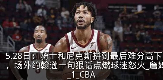 5.28日：骑士和尼克斯拼到最后难分高下，场外约翰逊一句狠话点燃球迷怒火_詹姆斯_1_CBA